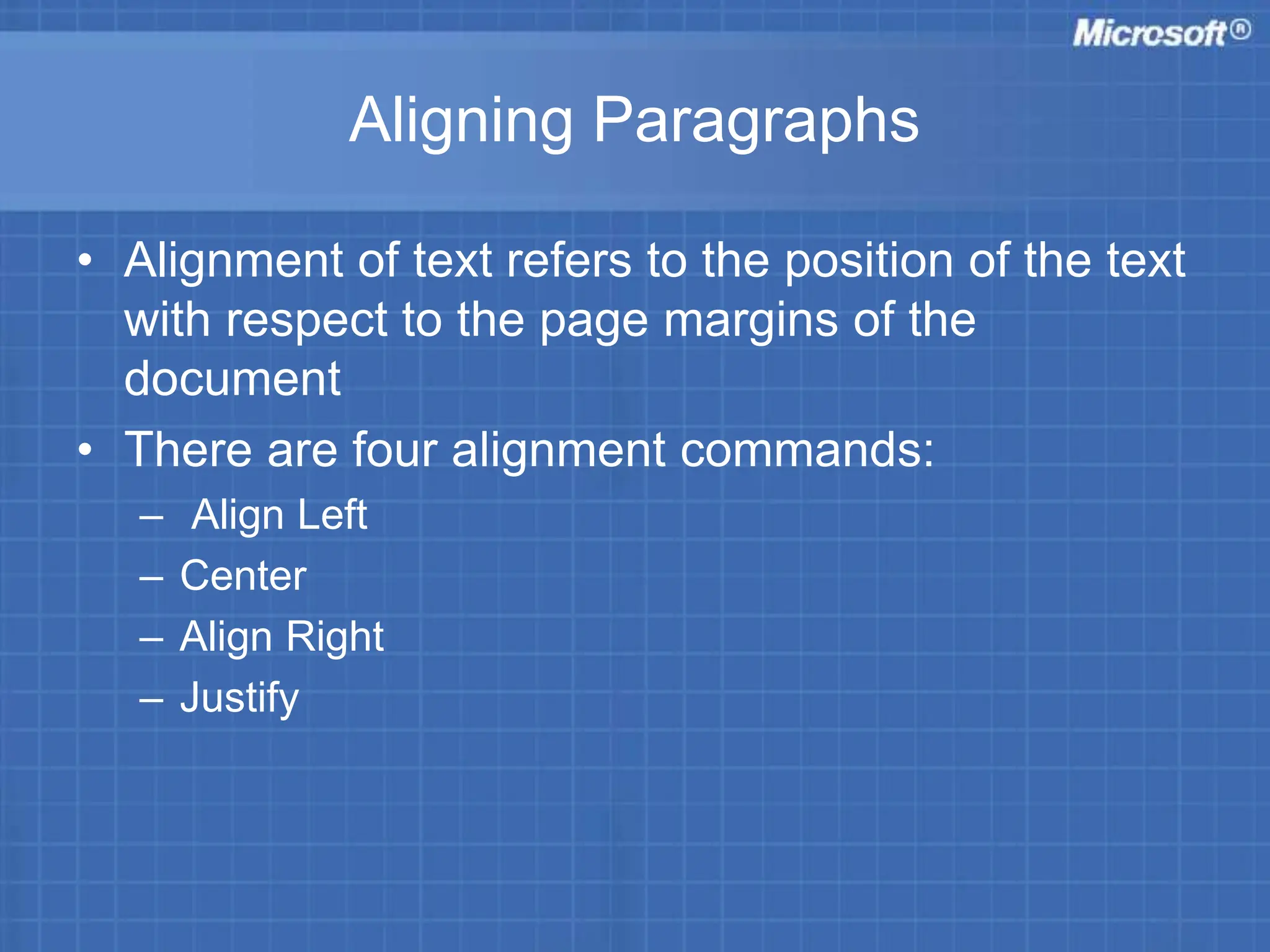 Aligning Paragraphs
• Alignment of text refers to the position of the text
with respect to the page margins of the
document
• There are four alignment commands:
– Align Left
– Center
– Align Right
– Justify
 