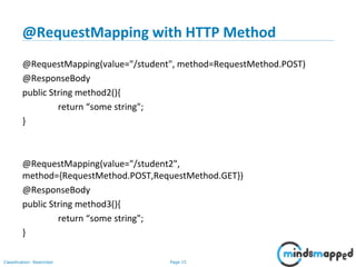 Page 15Classification: Restricted
@RequestMapping with HTTP Method
@RequestMapping(value="/student", method=RequestMethod.POST)
@ResponseBody
public String method2(){
return “some string";
}
@RequestMapping(value="/student2",
method={RequestMethod.POST,RequestMethod.GET})
@ResponseBody
public String method3(){
return “some string";
}
 