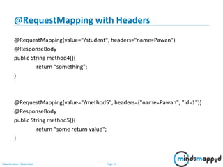 Page 16Classification: Restricted
@RequestMapping with Headers
@RequestMapping(value="/student", headers="name=Pawan")
@ResponseBody
public String method4(){
return “something";
}
@RequestMapping(value="/method5", headers={"name=Pawan", "id=1"})
@ResponseBody
public String method5(){
return “some return value";
}
 