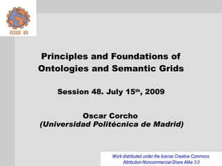 Principles and Foundations of
Ontologies and Semantic Grids

    Session 48. July 15th, 2009


          Oscar Corcho
(Universidad Politécnica de Madrid)



                 Work distributed under the license Creative Commons
                      Attribution-Noncommercial-Share Alike 3.0
 