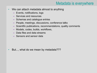 Metadata is everywhere
•   We can attach metadata almost to anything
    –   Events, notifications, logs
    –   Services and resources
    –   Schemas and catalogue entries
    –   People, meetings, discussions, conference talks
    –   Scientific publications, recommendations, quality comments
    –   Models, codes, builds, workflows,
    –   Data files and data streams
    –   Sensors and sensor data




•   But..., what do we mean by metadata???
 