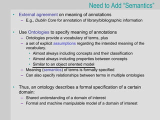 Need to Add “Semantics”
•   External agreement on meaning of annotations
     – E.g., Dublin Core for annotation of library/bibliographic information


•   Use Ontologies to specify meaning of annotations
     – Ontologies provide a vocabulary of terms, plus
     – a set of explicit assumptions regarding the intended meaning of the
       vocabulary.
         • Almost always including concepts and their classification
         • Almost always including properties between concepts
         • Similar to an object oriented model
     – Meaning (semantics) of terms is formally specified
     – Can also specify relationships between terms in multiple ontologies


•   Thus, an ontology describes a formal specification of a certain
    domain:
     – Shared understanding of a domain of interest
     – Formal and machine manipulable model of a domain of interest
 