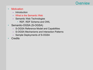 Overview
•   Motivation
    – Introduction
    – What is the Semantic Web
    – Semantic Web Technologies
        • RDF, RDF Schema and OWL
•   Semantic-OGSA (S-OGSA)
    – S-OGSA Reference Model and Capabilities
    – S-OGSA Mechanisms and Interaction Patterns
    – Sample Deployments of S-OGSA
•   Credits
 