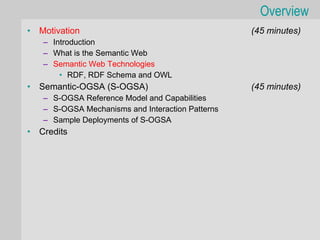 Overview
•   Motivation                                     (45 minutes)
    – Introduction
    – What is the Semantic Web
    – Semantic Web Technologies
        • RDF, RDF Schema and OWL
•   Semantic-OGSA (S-OGSA)                         (45 minutes)
    – S-OGSA Reference Model and Capabilities
    – S-OGSA Mechanisms and Interaction Patterns
    – Sample Deployments of S-OGSA
•   Credits
 