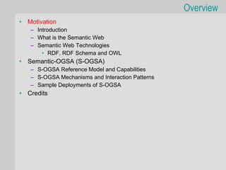 Overview
•   Motivation
    – Introduction
    – What is the Semantic Web
    – Semantic Web Technologies
        • RDF, RDF Schema and OWL
•   Semantic-OGSA (S-OGSA)
    – S-OGSA Reference Model and Capabilities
    – S-OGSA Mechanisms and Interaction Patterns
    – Sample Deployments of S-OGSA
•   Credits
 