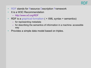 RDF
•   RDF stands for Resource Description Framework
•   It is a W3C Recommendation
    – http://www.w3.org/RDF
•   RDF is a graphical formalism ( + XML syntax + semantics)
    – for representing metadata
    – for describing the semantics of information in a machine- accessible
      way
•   Provides a simple data model based on triples.
 