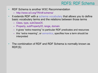 RDFS: RDF Schema
•   RDF Schema is another W3C Recommendation
    – http://www.w3.org/TR/rdf-schema/
•   It extends RDF with a schema vocabulary that allows you to define
    basic vocabulary terms and the relations between those terms
    –   Class, type, subClassOf,
    –   Property, subPropertyOf, range, domain
    –   it gives “extra meaning” to particular RDF predicates and resources
    –   this “extra meaning”, or semantics, specifies how a term should be
        interpreted


•   The combination of RDF and RDF Schema is normally known as
    RDF(S)
 