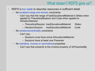 What doesn’t RDFS give us?
•   RDFS is too weak to describe resources in sufficient detail
     – No localised range and domain constraints
        • Can’t say that the range of hasEducationalMaterial is Slides when
           applied to TheoreticalSession and Code when applied to
           HandsonSession
             – TheoreticalSession hasEducationalMaterial        Slides
             – HandsonSession hasEducationalMaterial            Code
     – No existence/cardinality constraints
        • Can’t say:
             – Sessions must have some EducationalMaterial
             – Sessions have at least one Presenter
     – No transitive, inverse or symmetrical properties
        • Can’t say that presents is the inverse property of isPresentedBy
 