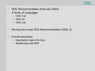 OWL
•   W3C Recommendation (February 2004)
•   A family of Languages
    – OWL Full
    – OWL DL
    – OWL Lite


•   Moving into a new W3C Recommendation (OWL 2)

•   Formal semantics
    – Description Logics (DL/Lite)
    – Relationship with RDF
 