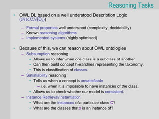 Reasoning Tasks
•   OWL DL based on a well understood Description Logic
    (SHOIN(Dn))
    – Formal properties well understood (complexity, decidability)
    – Known reasoning algorithms
    – Implemented systems (highly optimised)

•   Because of this, we can reason about OWL ontologies
    – Subsumption reasoning
        • Allows us to infer when one class is a subclass of another
        • Can then build concept hierarchies representing the taxonomy.
        • This is classification of classes.
    – Satisfiability reasoning
        • Tells us when a concept is unsatisfiable
             – i.e. when it is impossible to have instances of the class.
        • Allows us to check whether our model is consistent.
    – Instance Retrieval/Instantiation
        • What are the instances of a particular class C?
        • What are the classes that x is an instance of?
 