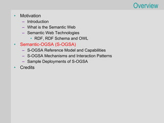 Overview
•   Motivation
    – Introduction
    – What is the Semantic Web
    – Semantic Web Technologies
        • RDF, RDF Schema and OWL
•   Semantic-OGSA (S-OGSA)
    – S-OGSA Reference Model and Capabilities
    – S-OGSA Mechanisms and Interaction Patterns
    – Sample Deployments of S-OGSA
•   Credits
 