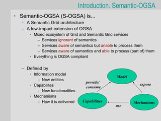 Introduction. Semantic-OGSA
• Semantic-OGSA (S-OGSA) is...
  – A Semantic Grid architecture
  – A low-impact extension of OGSA
     • Mixed ecosystem of Grid and Semantic Grid services
         – Services ignorant of semantics
         – Services aware of semantics but unable to process them
         – Services aware of semantics and able to process (part of) them
     • Everything is OGSA compliant

  – Defined by
     • Information model
                                                    Model
          – New entities
                                     provide/
     • Capabilites                                              expose
                                     consume
          – New functionalities
     • Mechanisms
          – How it is delivered    Capabilities              Mechanisms
                                                   use
 