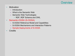 Overview
•   Motivation
    – Introduction
    – What is the Semantic Web
    – Semantic Web Technologies
        • RDF, RDF Schema and OWL
•   Semantic-OGSA (S-OGSA)
    – S-OGSA Reference Model and Capabilities
    – S-OGSA Mechanisms and Interaction Patterns
    – Sample Deployments of S-OGSA
•   Credits
 