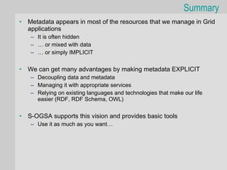 Summary
•   Metadata appears in most of the resources that we manage in Grid
    applications
    – It is often hidden
    – … or mixed with data
    – … or simply IMPLICIT


•   We can get many advantages by making metadata EXPLICIT
    – Decoupling data and metadata
    – Managing it with appropriate services
    – Relying on existing languages and technologies that make our life
      easier (RDF, RDF Schema, OWL)


•   S-OGSA supports this vision and provides basic tools
    – Use it as much as you want…
 