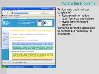 What’s the Problem?
•   Typical web page markup
    consists of:
     • Rendering information
        (e.g., font size and colour)
     • Hyper-links to related
        content
•   Semantic content is accessible
    to humans but not (easily) to
    computers…
 
