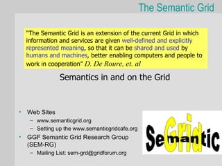 The Semantic Grid

  “The Semantic Grid is an extension of the current Grid in which
  information and services are given well-defined and explicitly
  represented meaning, so that it can be shared and used by
  humans and machines, better enabling computers and people to
  work in cooperation” D. De Roure, et. al

              Semantics in and on the Grid


• Web Sites
   – www.semanticgrid.org
   – Setting up the www.semanticgridcafe.org
• GGF Semantic Grid Research Group
  (SEM-RG)
   – Mailing List: sem-grd@gridforum.org
 