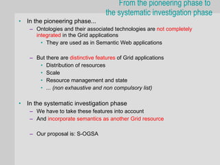 From the pioneering phase to
                                     the systematic investigation phase
•   In the pioneering phase...
     – Ontologies and their associated technologies are not completely
       integrated in the Grid applications
         • They are used as in Semantic Web applications

     – But there are distinctive features of Grid applications
        • Distribution of resources
        • Scale
        • Resource management and state
        • ... (non exhaustive and non compulsory list)

•   In the systematic investigation phase
     – We have to take these features into account
     – And incorporate semantics as another Grid resource

     – Our proposal is: S-OGSA
 