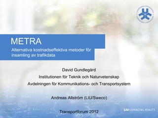 METRA
Alternativa kostnadseffektiva metoder för
insamling av trafikdata


                          David Gundlegård
              Institutionen för Teknik och Naturvetenskap
        Avdelningen för Kommunikations- och Transportsystem


                    Andreas Allström (LiU/Sweco)


                         Transportforum 2012
 