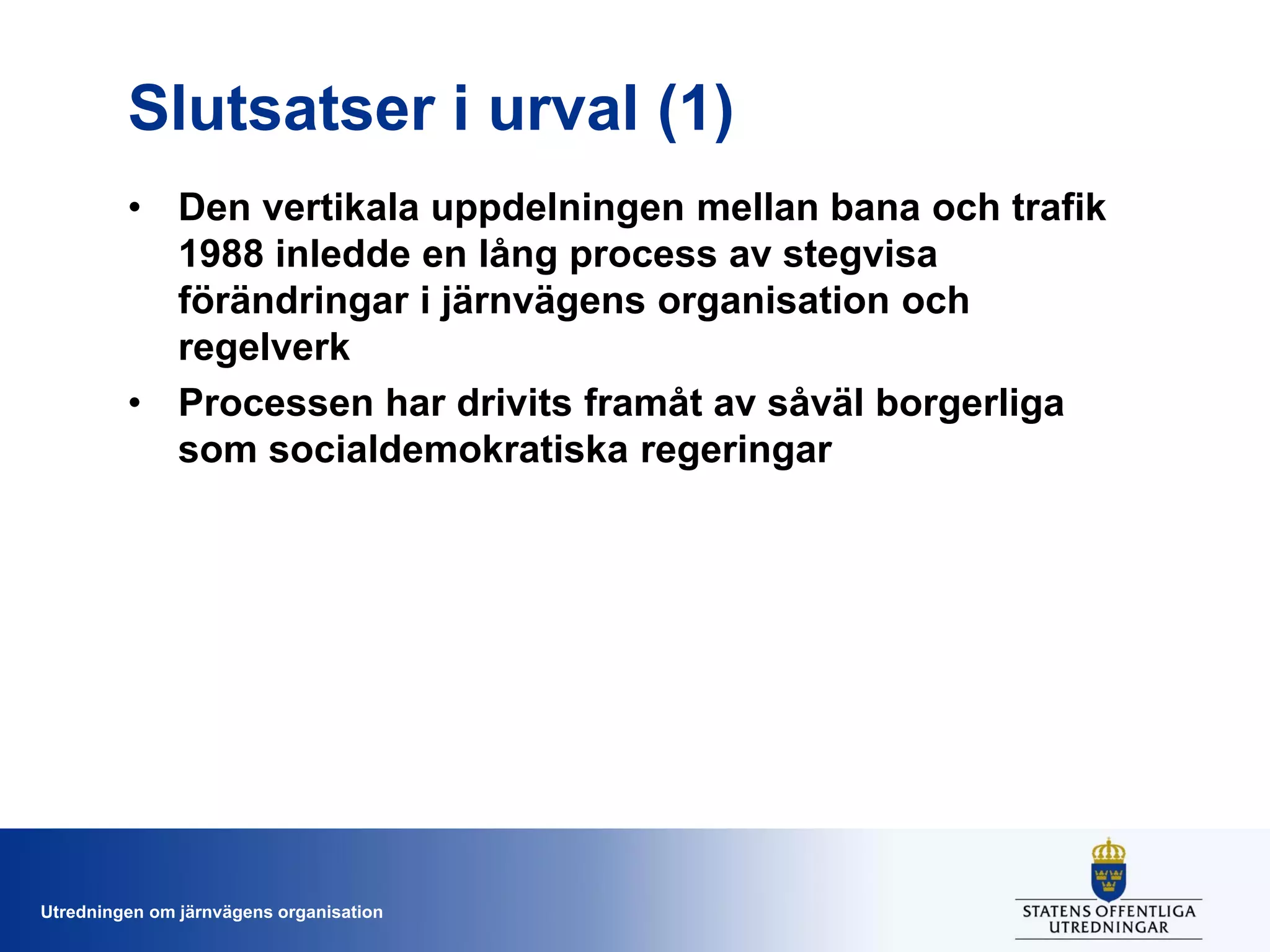 Slutsatser i urval (1)
• Den vertikala uppdelningen mellan bana och trafik
1988 inledde en lång process av stegvisa
förändringar i järnvägens organisation och
regelverk
• Processen har drivits framåt av såväl borgerliga
som socialdemokratiska regeringar

Utredningen om järnvägens organisation

 