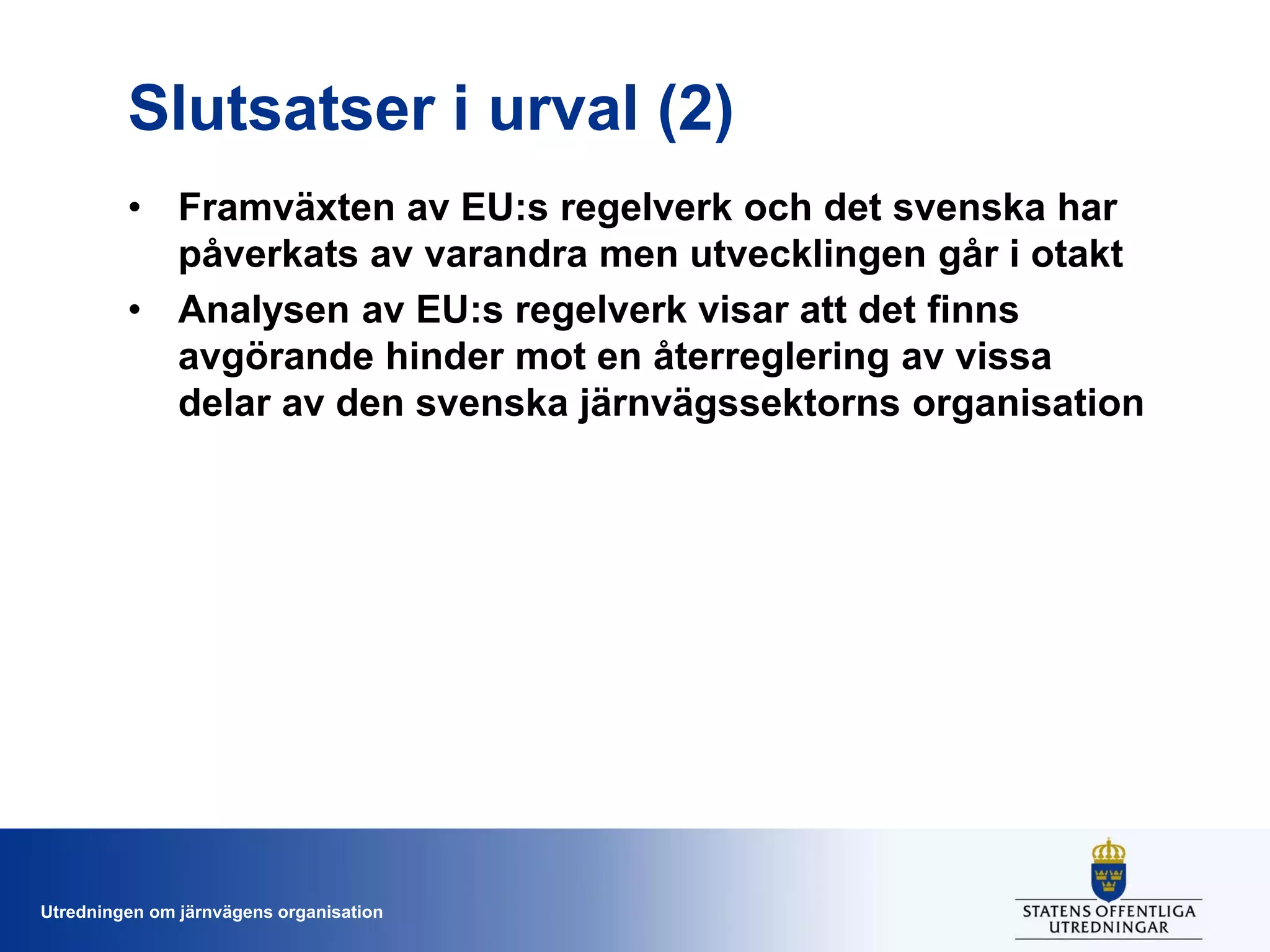 Slutsatser i urval (2)
• Framväxten av EU:s regelverk och det svenska har
påverkats av varandra men utvecklingen går i otakt
• Analysen av EU:s regelverk visar att det finns
avgörande hinder mot en återreglering av vissa
delar av den svenska järnvägssektorns organisation

Utredningen om järnvägens organisation

 