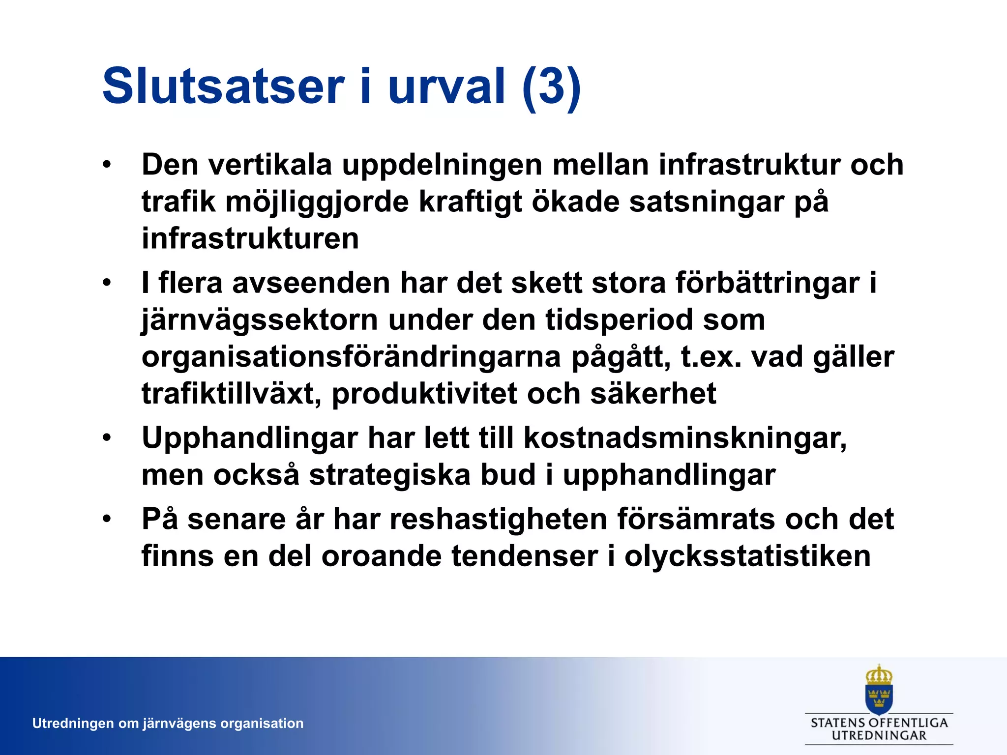 Slutsatser i urval (3)
• Den vertikala uppdelningen mellan infrastruktur och
trafik möjliggjorde kraftigt ökade satsningar på
infrastrukturen
• I flera avseenden har det skett stora förbättringar i
järnvägssektorn under den tidsperiod som
organisationsförändringarna pågått, t.ex. vad gäller
trafiktillväxt, produktivitet och säkerhet
• Upphandlingar har lett till kostnadsminskningar,
men också strategiska bud i upphandlingar
• På senare år har reshastigheten försämrats och det
finns en del oroande tendenser i olycksstatistiken

Utredningen om järnvägens organisation

 