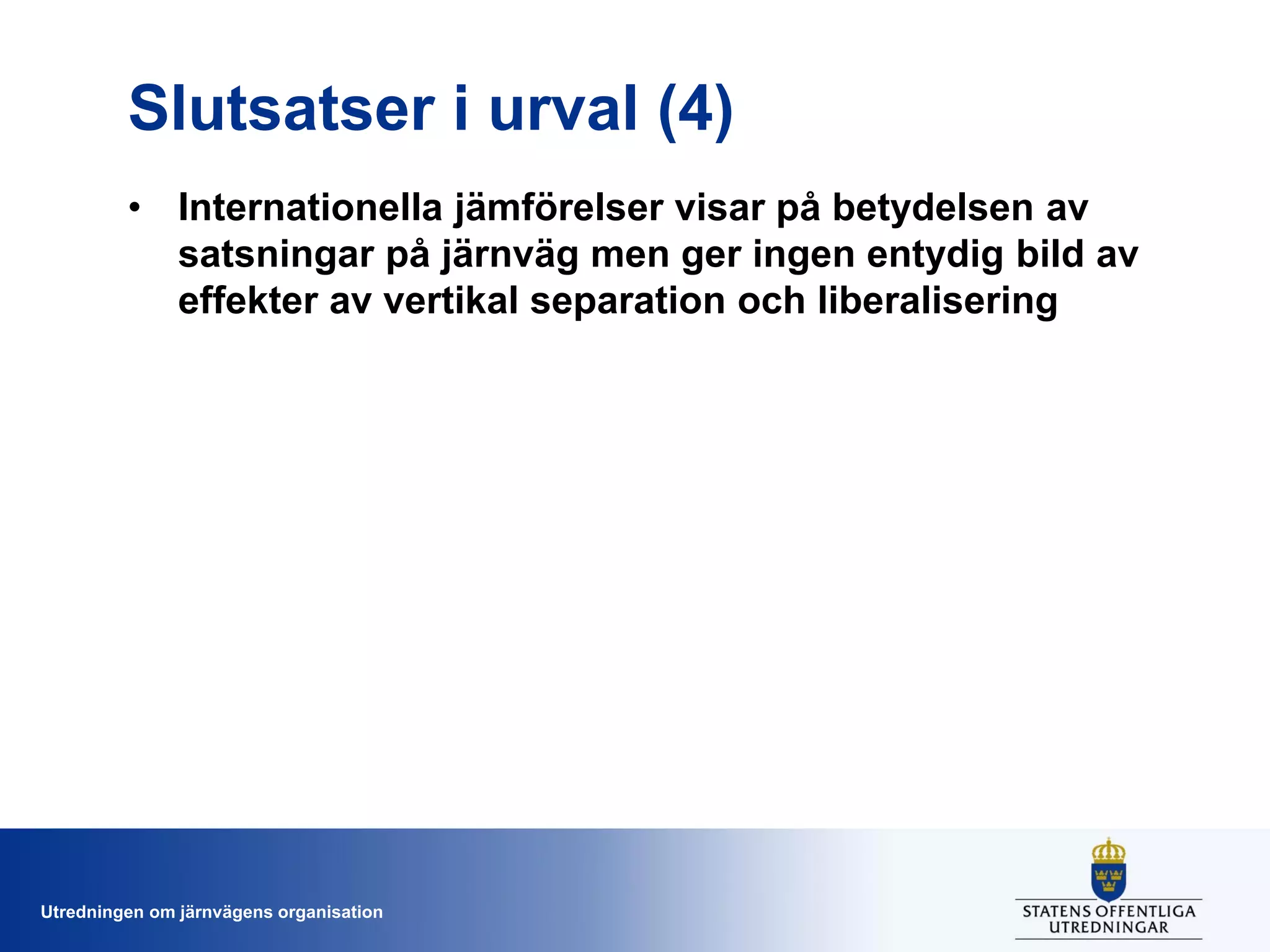 Slutsatser i urval (4)
• Internationella jämförelser visar på betydelsen av
satsningar på järnväg men ger ingen entydig bild av
effekter av vertikal separation och liberalisering

Utredningen om järnvägens organisation

 