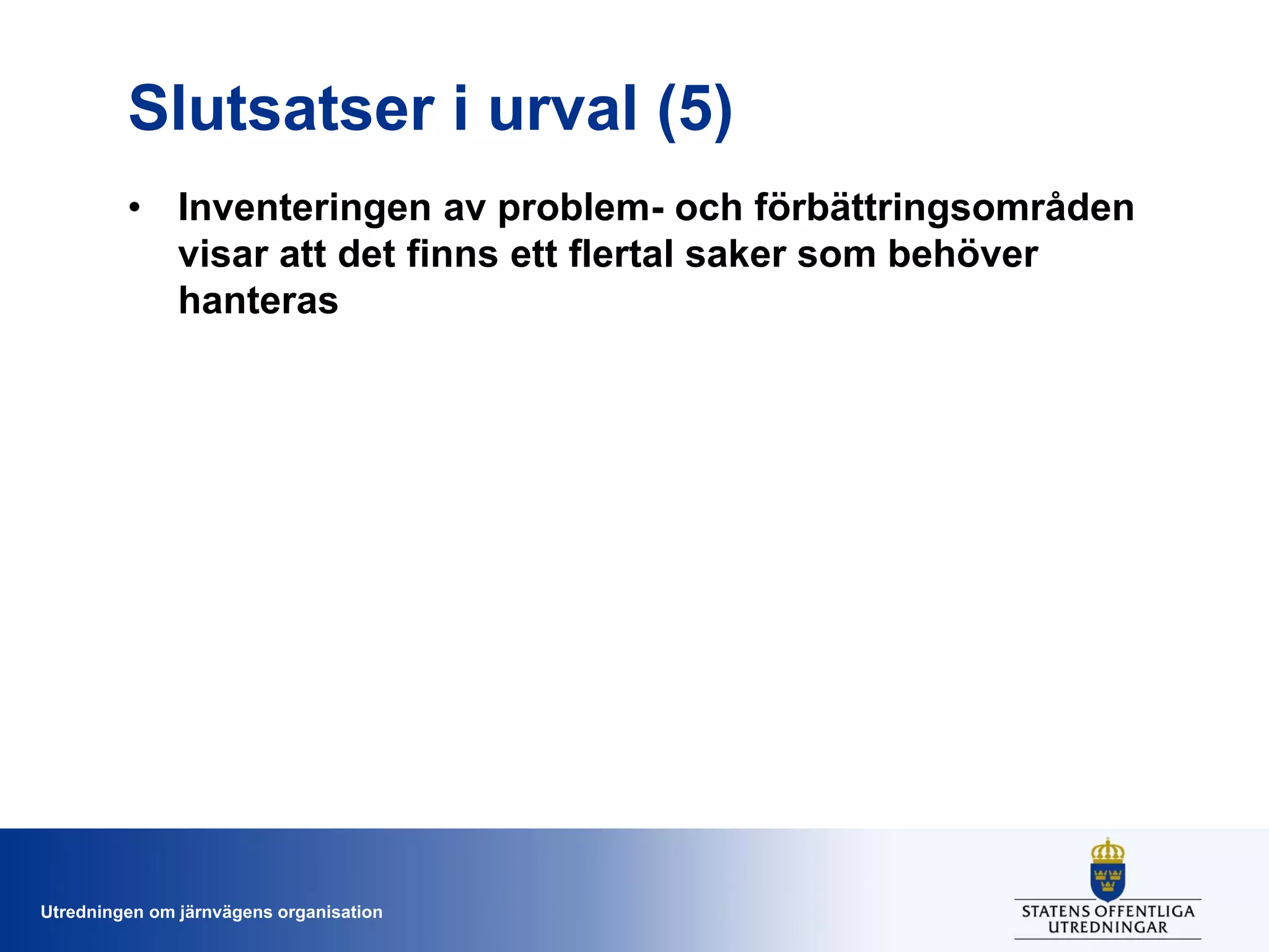 Slutsatser i urval (5)
• Inventeringen av problem- och förbättringsområden
visar att det finns ett flertal saker som behöver
hanteras

Utredningen om järnvägens organisation

 