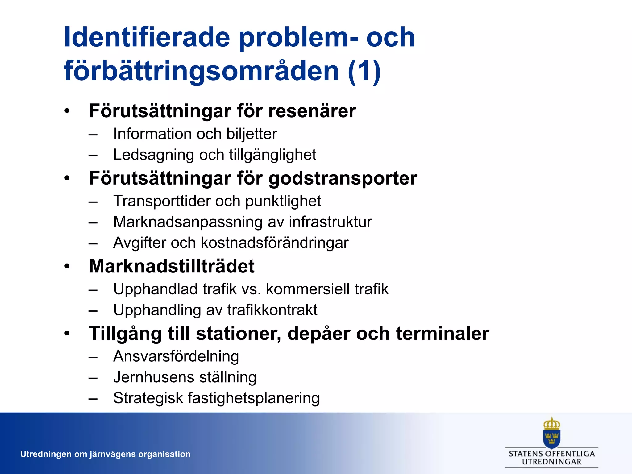 Identifierade problem- och
förbättringsområden (1)
• Förutsättningar för resenärer
– Information och biljetter
– Ledsagning och tillgänglighet

• Förutsättningar för godstransporter
– Transporttider och punktlighet
– Marknadsanpassning av infrastruktur
– Avgifter och kostnadsförändringar

• Marknadstillträdet
– Upphandlad trafik vs. kommersiell trafik
– Upphandling av trafikkontrakt

• Tillgång till stationer, depåer och terminaler
– Ansvarsfördelning
– Jernhusens ställning
– Strategisk fastighetsplanering

Utredningen om järnvägens organisation

 