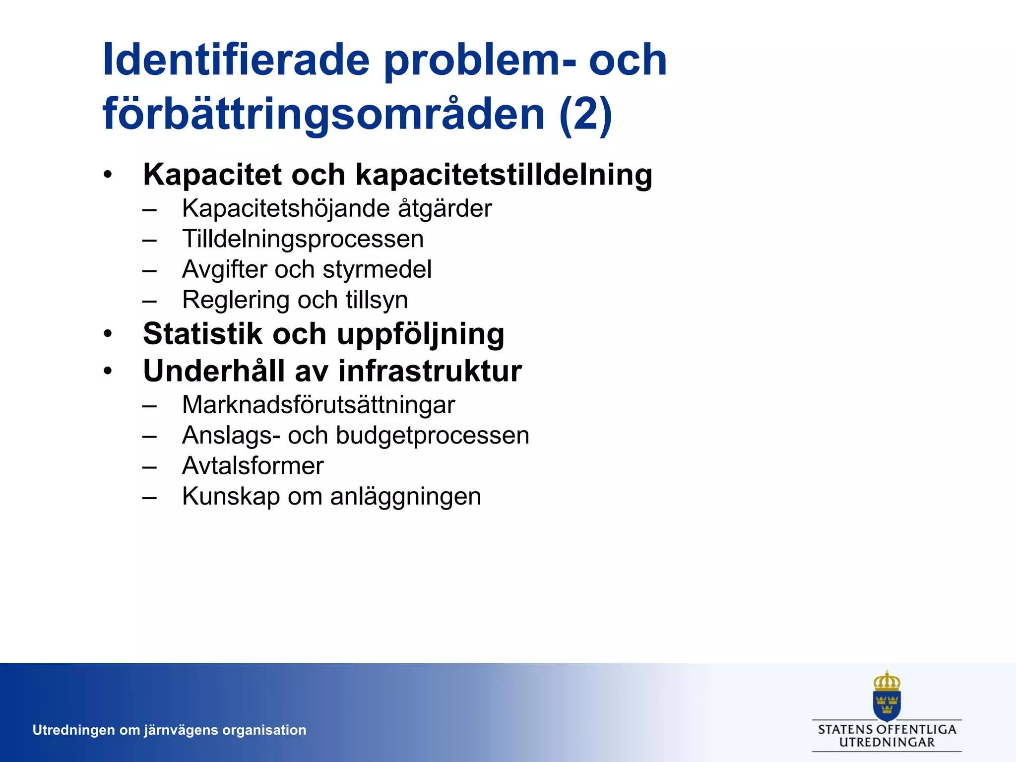 Identifierade problem- och
förbättringsområden (2)
• Kapacitet och kapacitetstilldelning
–
–
–
–

Kapacitetshöjande åtgärder
Tilldelningsprocessen
Avgifter och styrmedel
Reglering och tillsyn

• Statistik och uppföljning
• Underhåll av infrastruktur
–
–
–
–

Marknadsförutsättningar
Anslags- och budgetprocessen
Avtalsformer
Kunskap om anläggningen

Utredningen om järnvägens organisation

 
