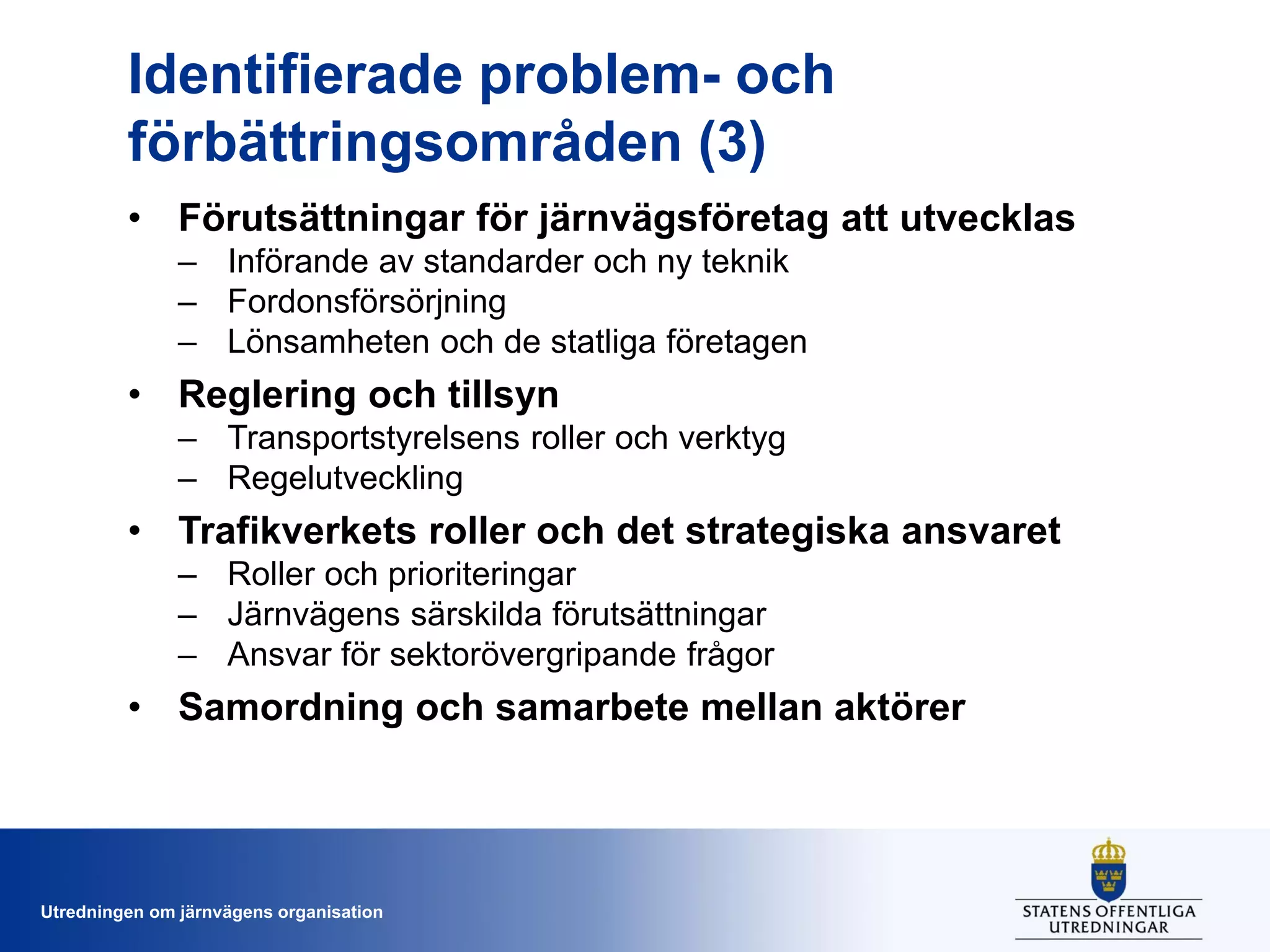 Identifierade problem- och
förbättringsområden (3)
• Förutsättningar för järnvägsföretag att utvecklas
– Införande av standarder och ny teknik
– Fordonsförsörjning
– Lönsamheten och de statliga företagen

• Reglering och tillsyn
– Transportstyrelsens roller och verktyg
– Regelutveckling

• Trafikverkets roller och det strategiska ansvaret
– Roller och prioriteringar
– Järnvägens särskilda förutsättningar
– Ansvar för sektorövergripande frågor

• Samordning och samarbete mellan aktörer

Utredningen om järnvägens organisation

 