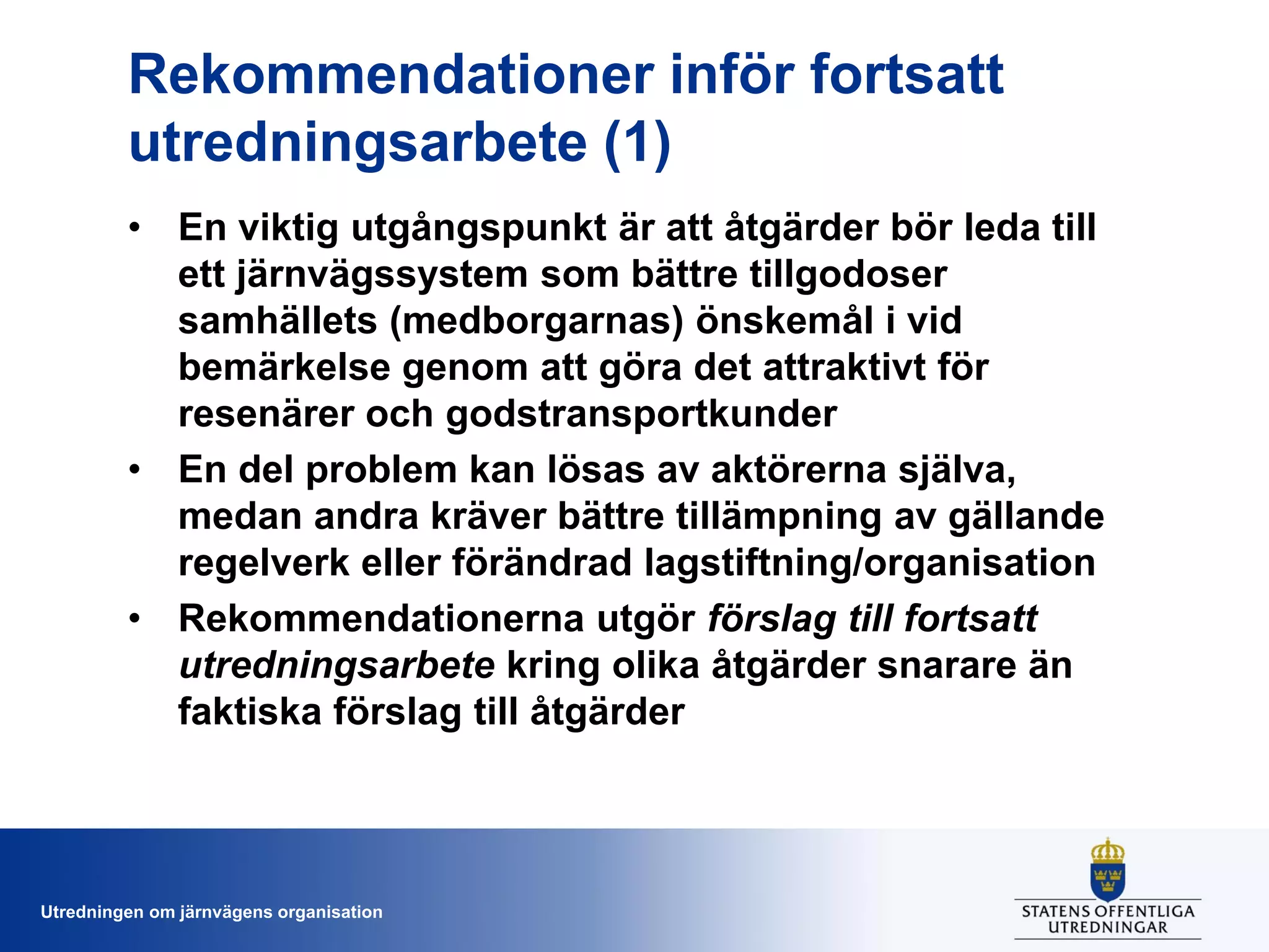 Rekommendationer inför fortsatt
utredningsarbete (1)
• En viktig utgångspunkt är att åtgärder bör leda till
ett järnvägssystem som bättre tillgodoser
samhällets (medborgarnas) önskemål i vid
bemärkelse genom att göra det attraktivt för
resenärer och godstransportkunder
• En del problem kan lösas av aktörerna själva,
medan andra kräver bättre tillämpning av gällande
regelverk eller förändrad lagstiftning/organisation
• Rekommendationerna utgör förslag till fortsatt
utredningsarbete kring olika åtgärder snarare än
faktiska förslag till åtgärder

Utredningen om järnvägens organisation

 