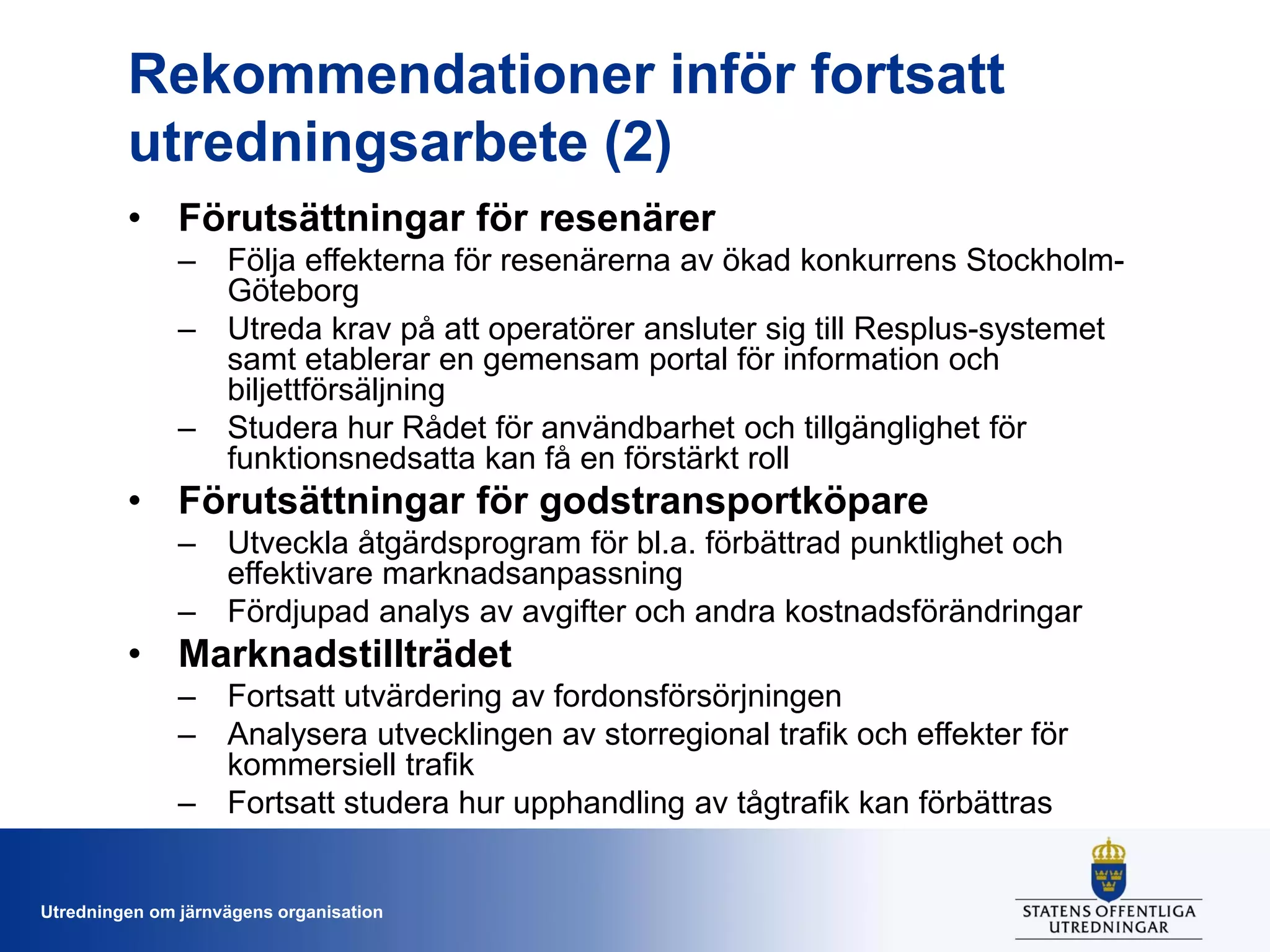 Rekommendationer inför fortsatt
utredningsarbete (2)
• Förutsättningar för resenärer
– Följa effekterna för resenärerna av ökad konkurrens StockholmGöteborg
– Utreda krav på att operatörer ansluter sig till Resplus-systemet
samt etablerar en gemensam portal för information och
biljettförsäljning
– Studera hur Rådet för användbarhet och tillgänglighet för
funktionsnedsatta kan få en förstärkt roll

• Förutsättningar för godstransportköpare
– Utveckla åtgärdsprogram för bl.a. förbättrad punktlighet och
effektivare marknadsanpassning
– Fördjupad analys av avgifter och andra kostnadsförändringar

• Marknadstillträdet
– Fortsatt utvärdering av fordonsförsörjningen
– Analysera utvecklingen av storregional trafik och effekter för
kommersiell trafik
– Fortsatt studera hur upphandling av tågtrafik kan förbättras

Utredningen om järnvägens organisation

 