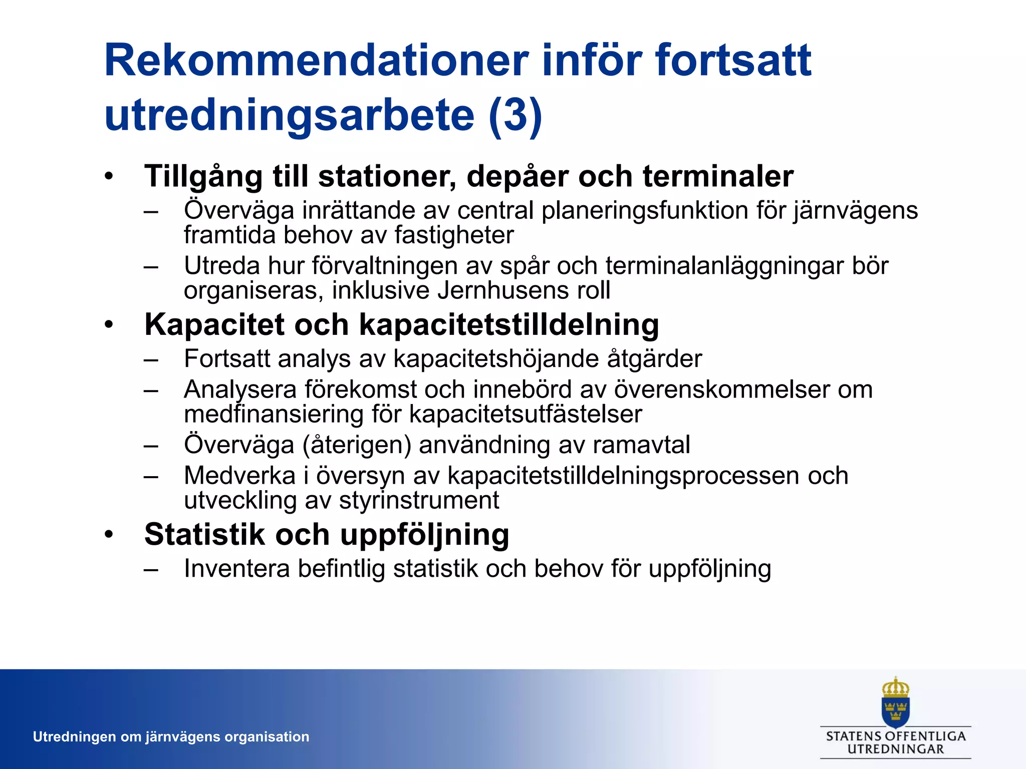 Rekommendationer inför fortsatt
utredningsarbete (3)
• Tillgång till stationer, depåer och terminaler
– Överväga inrättande av central planeringsfunktion för järnvägens
framtida behov av fastigheter
– Utreda hur förvaltningen av spår och terminalanläggningar bör
organiseras, inklusive Jernhusens roll

• Kapacitet och kapacitetstilldelning
– Fortsatt analys av kapacitetshöjande åtgärder
– Analysera förekomst och innebörd av överenskommelser om
medfinansiering för kapacitetsutfästelser
– Överväga (återigen) användning av ramavtal
– Medverka i översyn av kapacitetstilldelningsprocessen och
utveckling av styrinstrument

• Statistik och uppföljning
– Inventera befintlig statistik och behov för uppföljning

Utredningen om järnvägens organisation

 
