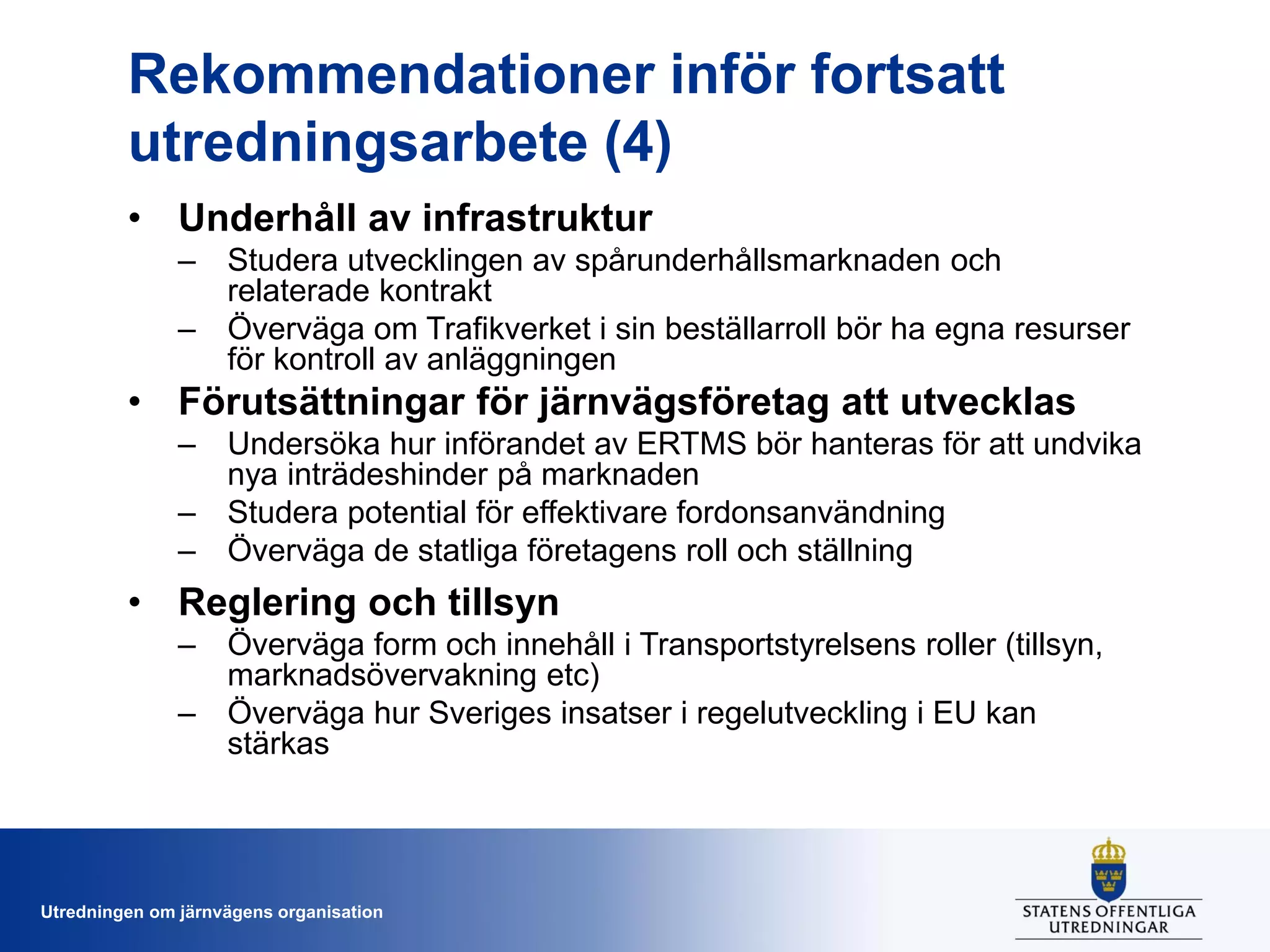 Rekommendationer inför fortsatt
utredningsarbete (4)
• Underhåll av infrastruktur
– Studera utvecklingen av spårunderhållsmarknaden och
relaterade kontrakt
– Överväga om Trafikverket i sin beställarroll bör ha egna resurser
för kontroll av anläggningen

• Förutsättningar för järnvägsföretag att utvecklas
– Undersöka hur införandet av ERTMS bör hanteras för att undvika
nya inträdeshinder på marknaden
– Studera potential för effektivare fordonsanvändning
– Överväga de statliga företagens roll och ställning

• Reglering och tillsyn
– Överväga form och innehåll i Transportstyrelsens roller (tillsyn,
marknadsövervakning etc)
– Överväga hur Sveriges insatser i regelutveckling i EU kan
stärkas

Utredningen om järnvägens organisation

 