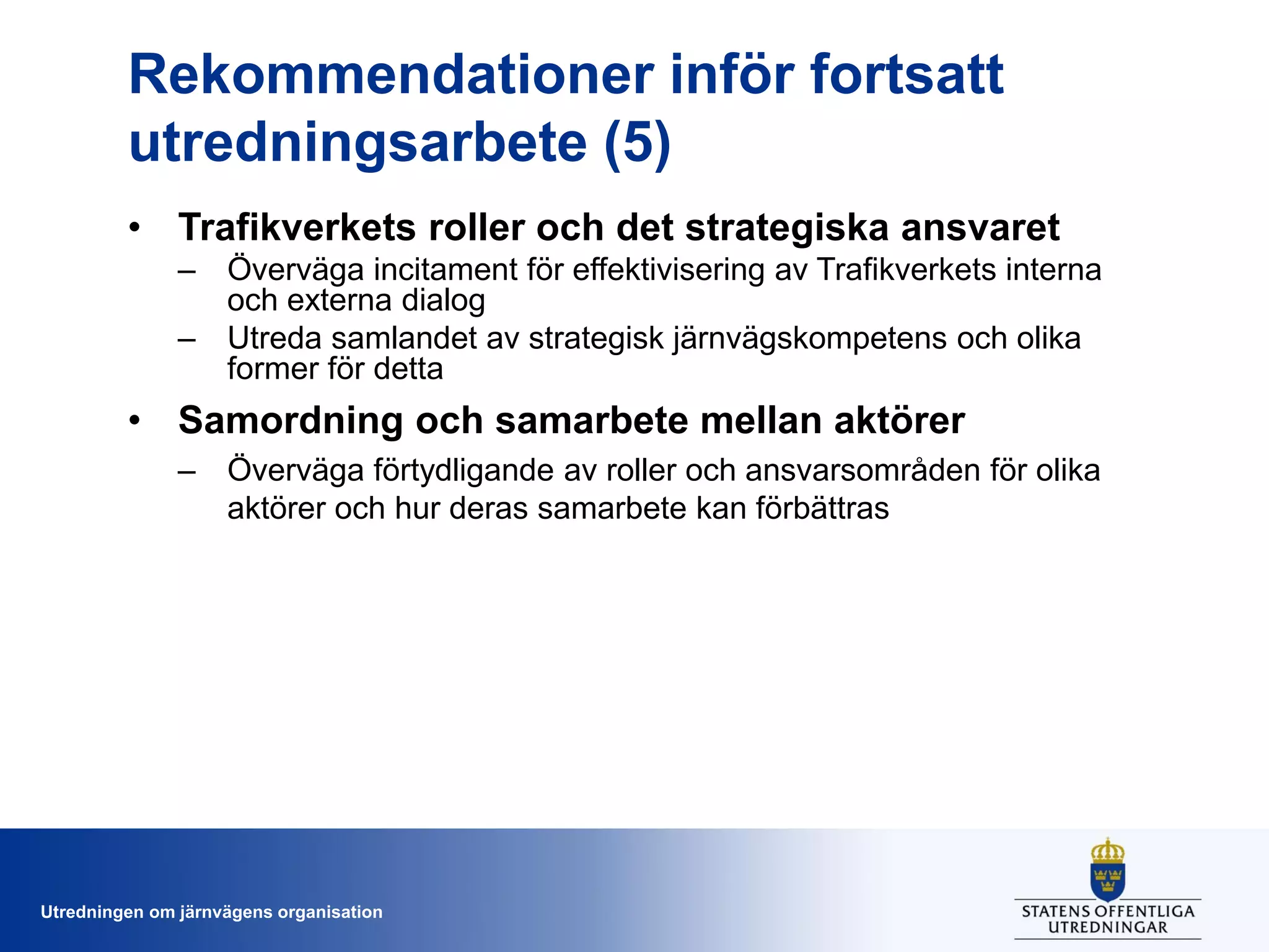 Rekommendationer inför fortsatt
utredningsarbete (5)
• Trafikverkets roller och det strategiska ansvaret
– Överväga incitament för effektivisering av Trafikverkets interna
och externa dialog
– Utreda samlandet av strategisk järnvägskompetens och olika
former för detta

• Samordning och samarbete mellan aktörer
– Överväga förtydligande av roller och ansvarsområden för olika
aktörer och hur deras samarbete kan förbättras

Utredningen om järnvägens organisation

 