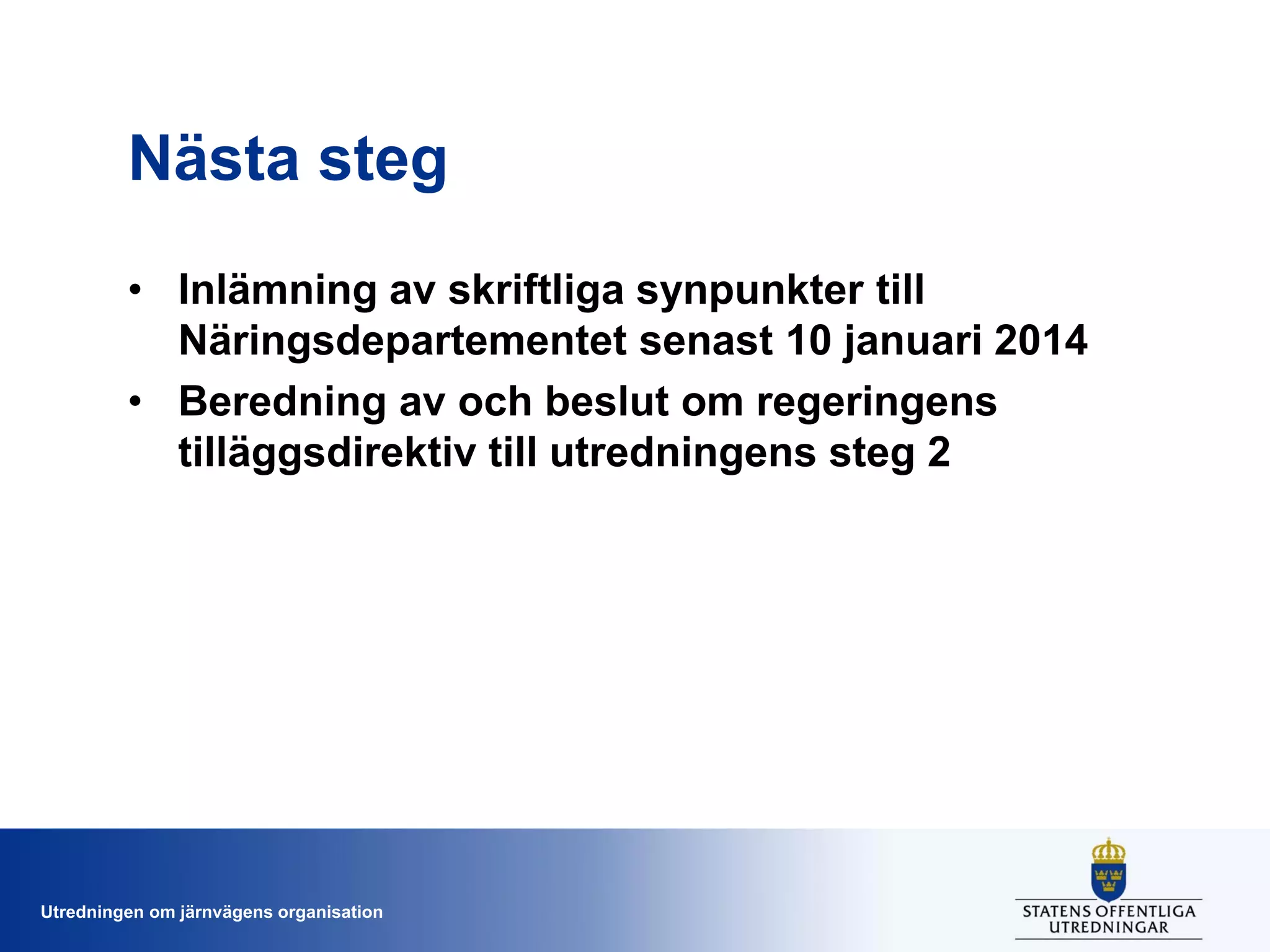 Nästa steg
• Inlämning av skriftliga synpunkter till
Näringsdepartementet senast 10 januari 2014
• Beredning av och beslut om regeringens
tilläggsdirektiv till utredningens steg 2

Utredningen om järnvägens organisation

 