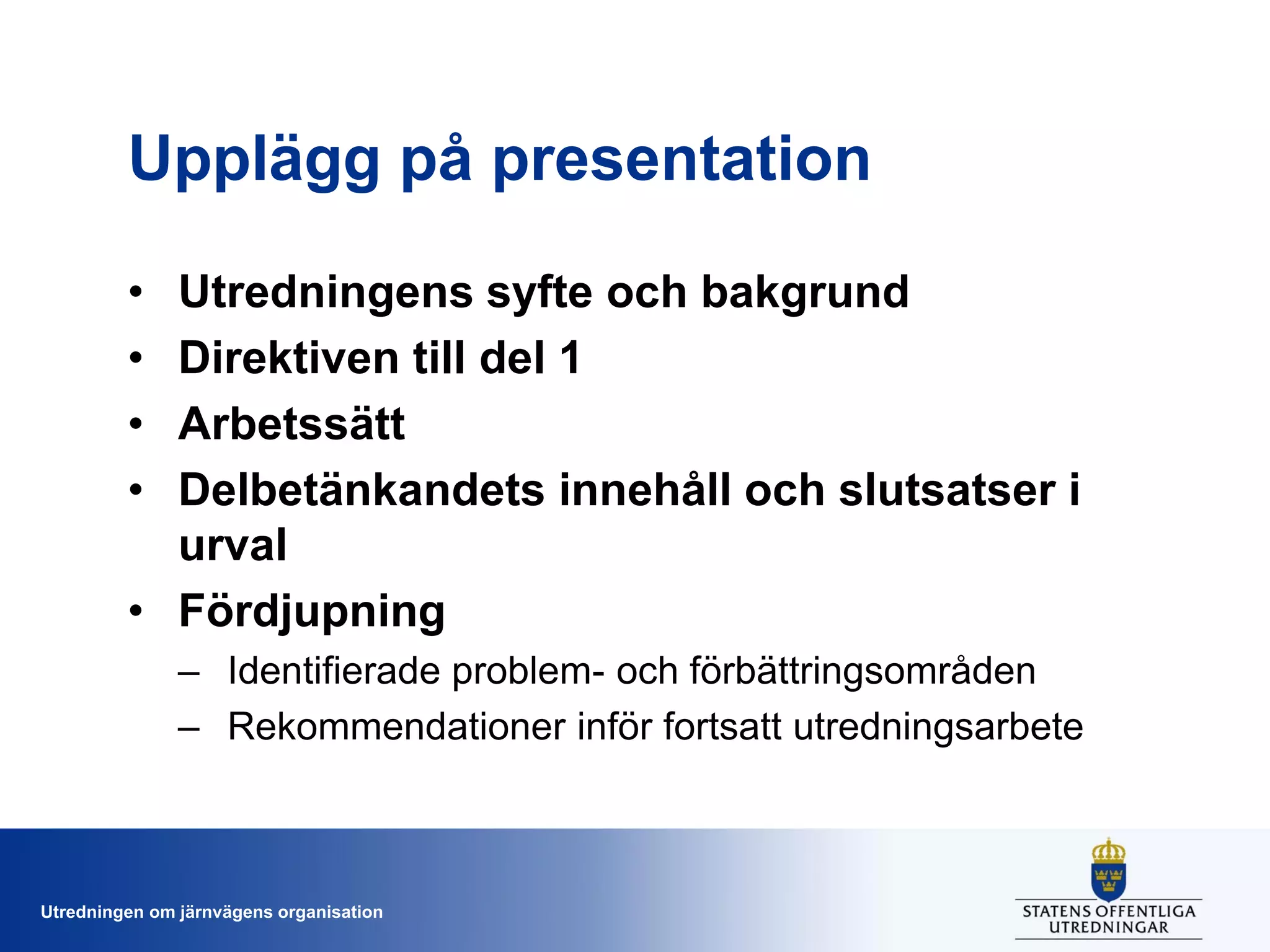 Upplägg på presentation
•
•
•
•

Utredningens syfte och bakgrund
Direktiven till del 1
Arbetssätt
Delbetänkandets innehåll och slutsatser i
urval
• Fördjupning
– Identifierade problem- och förbättringsområden
– Rekommendationer inför fortsatt utredningsarbete

Utredningen om järnvägens organisation

 