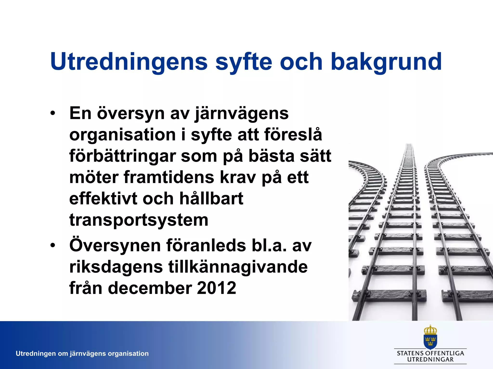 Utredningens syfte och bakgrund
• En översyn av järnvägens
organisation i syfte att föreslå
förbättringar som på bästa sätt
möter framtidens krav på ett
effektivt och hållbart
transportsystem
• Översynen föranleds bl.a. av
riksdagens tillkännagivande
från december 2012

Utredningen om järnvägens organisation

 