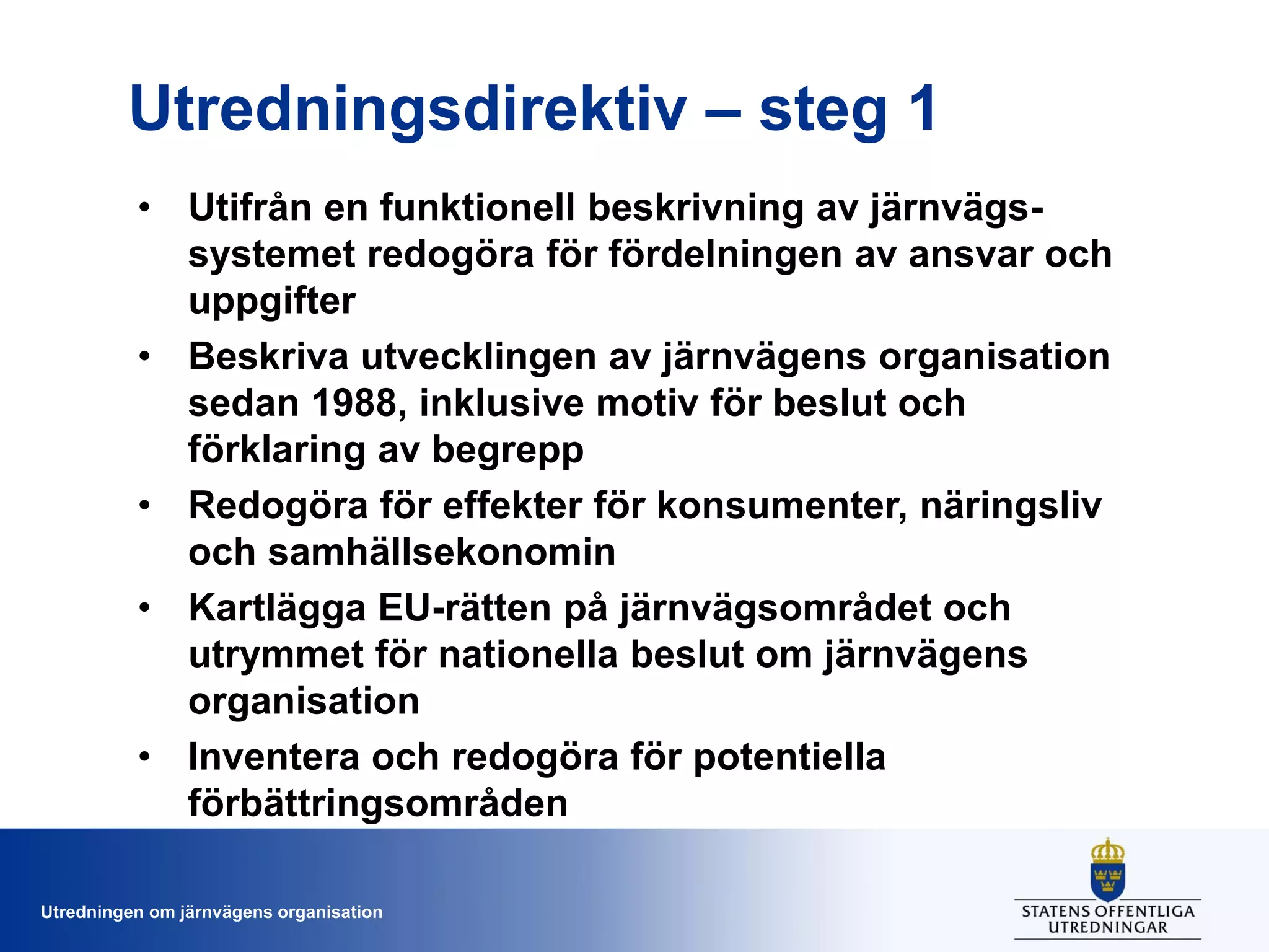 Utredningsdirektiv – steg 1
• Utifrån en funktionell beskrivning av järnvägssystemet redogöra för fördelningen av ansvar och
uppgifter
• Beskriva utvecklingen av järnvägens organisation
sedan 1988, inklusive motiv för beslut och
förklaring av begrepp
• Redogöra för effekter för konsumenter, näringsliv
och samhällsekonomin
• Kartlägga EU-rätten på järnvägsområdet och
utrymmet för nationella beslut om järnvägens
organisation
• Inventera och redogöra för potentiella
förbättringsområden
Utredningen om järnvägens organisation

 