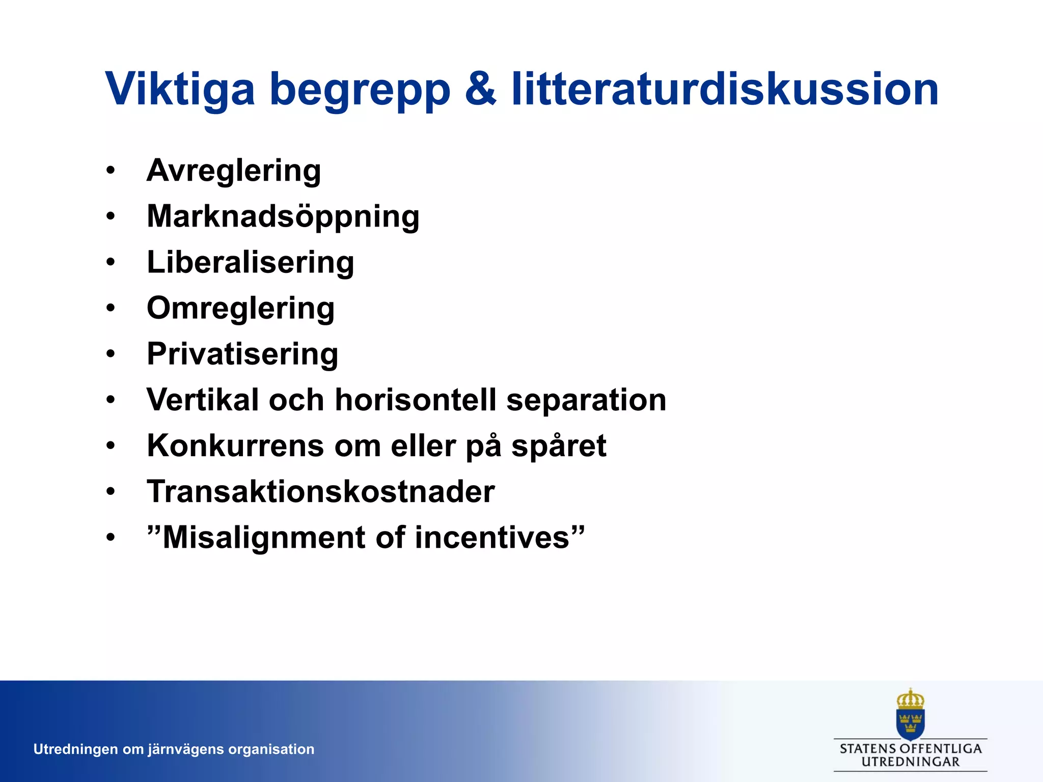Viktiga begrepp & litteraturdiskussion
•
•
•
•
•
•
•
•
•

Avreglering
Marknadsöppning
Liberalisering
Omreglering
Privatisering
Vertikal och horisontell separation
Konkurrens om eller på spåret
Transaktionskostnader
”Misalignment of incentives”

Utredningen om järnvägens organisation

 