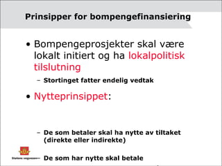 Prinsipper for bompengefinansiering Bompengeprosjekter skal være lokalt initiert og ha  lokalpolitisk tilslutning Stortinget fatter endelig vedtak Nytteprinsippet :  De som betaler skal ha nytte av tiltaket (direkte eller indirekte)  De som har nytte skal betale Bare unntaksvis bomstasjoner på sidevegnettet 