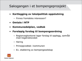 Saksgangen i et bompengeprosjekt Kartlegging av lokalpolitisk oppslutning Finnes framdeles interessen? Omtale i NTP Kommunedelplan, vedtak Foreløpig forslag til bompengeordning Regionvegkontoret lager forslag til opplegg, samråd med Vegdirektoratet Høring Prinsippvedtak i kommunen Ev. etablering av bompengeselskap 