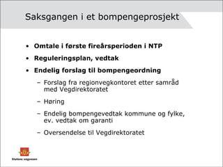 Saksgangen i et bompengeprosjekt Omtale i første fireårsperioden i NTP Reguleringsplan, vedtak Endelig forslag til bompengeordning Forslag fra regionvegkontoret etter samråd med Vegdirektoratet Høring Endelig bompengevedtak kommune og fylke, ev. vedtak om garanti Oversendelse til Vegdirektoratet 