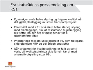 Fra statsrådens pressemelding om KS1 Eg ønskjer enda betre styring og høgare kvalitet når det gjeld planlegging av store transportprosjekt Føremålet med KS1 er å sikre betre statleg styring med planlegginga, slik at ressursane til planlegging blir sette inn der det er mest behov for å gjennomføre tiltak Prioriteringa mellom ulike prosjekt vil, som tidlegare, skje gjennom NTP og dei årlege budsjetta Når systemet for kvalitetssikring er fullt ut sett i verk, vil kvalitetssikringa skje før ein tar til med alternativutgreiing etter PBL 