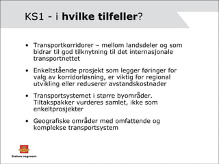 KS1 - i  hvilke tilfeller ? Transportkorridorer – mellom landsdeler og som bidrar til god tilknytning til det internasjonale transportnettet Enkeltstående prosjekt som legger føringer for valg av korridorløsning, er viktig for regional utvikling eller reduserer avstandskostnader Transportsystemet i større byområder. Tiltakspakker vurderes samlet, ikke som enkeltprosjekter Geografiske områder med omfattende og komplekse transportsystem 