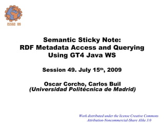 Semantic Sticky Note:
RDF Metadata Access and Querying
       Using GT4 Java WS

      Session 49. July 15th, 2009

       Oscar Corcho, Carlos Buil
  (Universidad Politécnica de Madrid)



                  Work distributed under the license Creative Commons
                      Attribution-Noncommercial-Share Alike 3.0
 