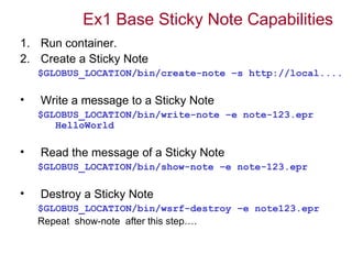 Ex1 Base Sticky Note Capabilities
1. Run container.
2. Create a Sticky Note
    $GLOBUS_LOCATION/bin/create-note –s http://local....

•   Write a message to a Sticky Note
    $GLOBUS_LOCATION/bin/write-note –e note-123.epr
       HelloWorld

•   Read the message of a Sticky Note
    $GLOBUS_LOCATION/bin/show-note –e note-123.epr

•   Destroy a Sticky Note
    $GLOBUS_LOCATION/bin/wsrf-destroy –e note123.epr
    Repeat show-note after this step….
 