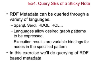 Ex4. Query SBs of a Sticky Note

• RDF Metadata can be queried through a
  variety of languages.
  – Sparql, Serql, RDQL, RQL...
  – Languages allow desired graph patterns
    to be expressed.
  – Execution results are variable bindings for
    nodes in the specified pattern
• In this exercise we’ll do querying of RDF
  based metadata
 