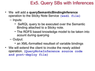 Ex5. Query SBs with Inferences
• We will add a querySemanticBindingInference
  operation to the Sticky Note Service (wsdl file)
   – Inputs:
       • SeRQL query to be executed over the Semantic
         Binding attached to a Sticky note.
       • The RDFS based knowledge model to be taken into
         acount during querying
   – Output:
       • an XML-formatted resultset of variable bindings
• We will extend the client to invoke the newly added
  operation. (QueryNoteInference source code
  and post-deploy file)
 