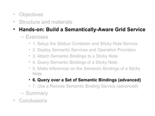 • Objectives
• Structure and materials
• Hands-on: Build a Semantically-Aware Grid Service
   – Exercises
     • 1. Setup the Globus Container and Sticky Note Service
     • 2. Deploy Semantic Services and Operation Providers
     • 3. Attach Semantic Bindings to a Sticky Note
     • 4. Query Semantic Bindings of a Sticky Note
     • 5. Make Inferences on the Semantic Bindings of a Sticky
       Note
     • 6. Query over a Set of Semantic Bindings (advanced)
     • 7. Use a Remote Semantic Binding Service (advanced)
   – Summary
• Conclusions
 